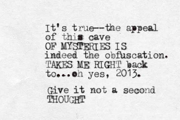 It's true--the appeal of this cave OF MYSTERIES IS indeed the obfuscation. TAKES ME RIGHT back to...oh yes, 2013. Give it not a second THOUGHT