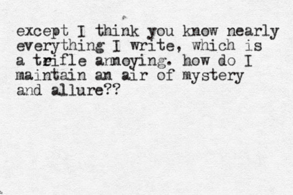 except I think you know nearly everything I write, which is a teifle a r r nnoying. how do I maintain an air of mystery and allure??