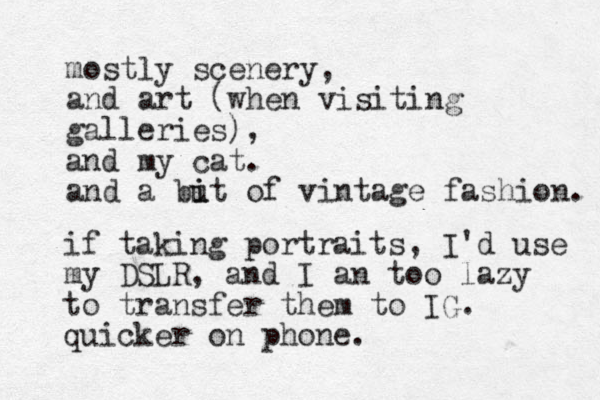mostly scenery, and art (when visiting galleries), and my cat. and a but i i of vintage fashion. if taking portraits, I'd use my DSLR, and I an too lazy to transfer them to IG. quicker on phone. 
