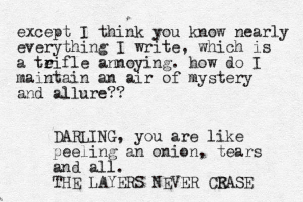 except I think you know nearly everything I write, which is a teifle a r r nnoying. how do I maintain an air of mystery and allure?? DARLING, you are like peeling an onion, tears and all. THE LAYERS NEVER CRASE E 