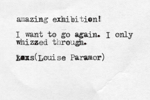 amazing exhibition! I want to go again. I only whizzed through. z Lous xxxx Louise Paramor) (