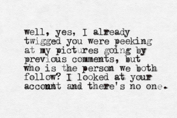 well, yes, I already twigged you were peeking at my pictures going by previous comments, but who is the person we both follow? I looked at your accont unt and there's no one . 