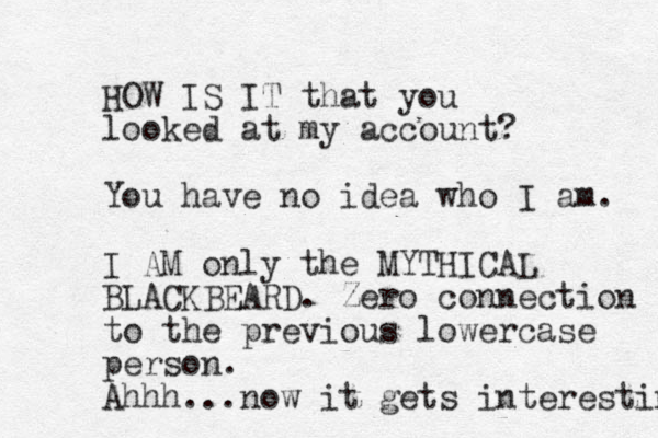 HOW IS IT that you looked at my account? You have no idea who I am. I AM only the MYTHICAL BLACKBEARD. Zero connection to the previous lowercase person. Ahhh...now it gets interesting 