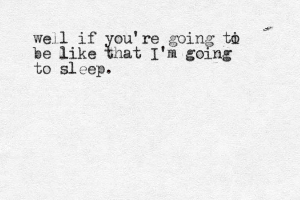 well if you're going ti be like that I'm going to sleep. o