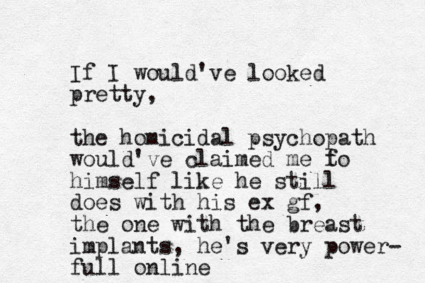 If I would've looked pretty, the homicidal psychopath would've claimed me f to himself like he still does with his ex gf, the one with the breast implants, he's very power- full online