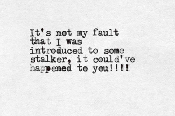 It's not my fault that I was introduced to some stalker, it could've happened to you!!!!