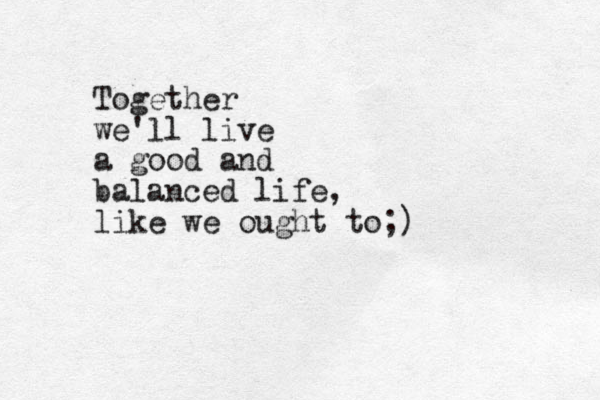 Together we'll live a good and balanced life, like we ought to;)