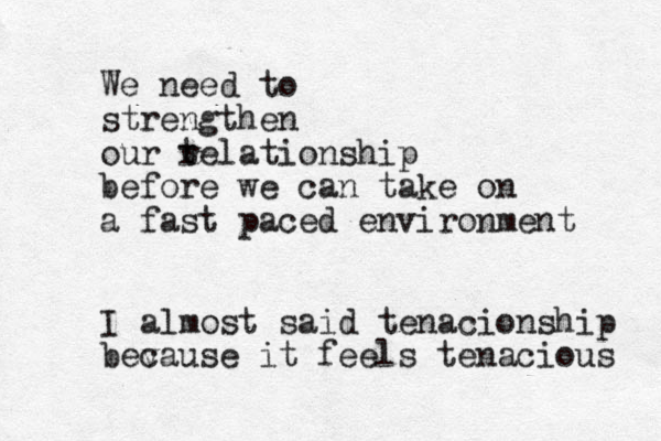 We need to strengthen our t relationship before we can take on a fast paced environment I almost said tenacionship bev cause it feels tenacious 