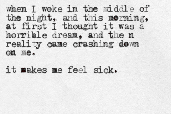when I woke in the middle of the night, and this morning, at first I thought it was a horrible dream, and the n reality came crashing down on me. it makes me feel sick.