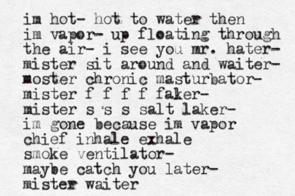 im hot- hot to water then im vapor- up floating through the air- i see you mr. hater- mister sit around and waiter- moster chronic masturbator- mister f f f f fal ker- mister s s s salt laker- im gone because im vapor chief inhale exhale smoke ventilator- maybe catch you later- mister waiter