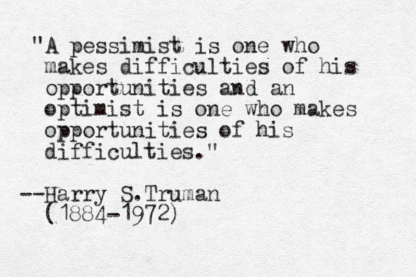 "A pessimist is one who makes difficulties of his opportunities and an optimist is one who makes opportunities of his difficulties." Harry -- S. Truman (1884-1972)