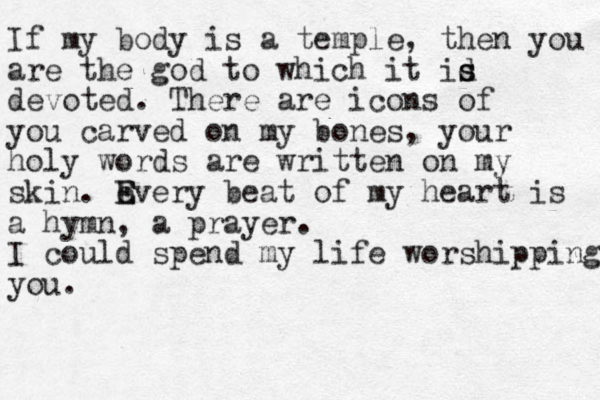 If my body is a temple, then you are the god to which it id s s devoted. There are icons of you carved on my bones, your holy words are written on my skin. e E Every beat of my heart is a hymn, a prayer. I could spend my life worshipping you. 