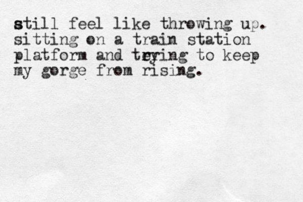 atill s s feel like throwing up. sitting on a train station platform and teying r r r to keep my gorge from rising. 