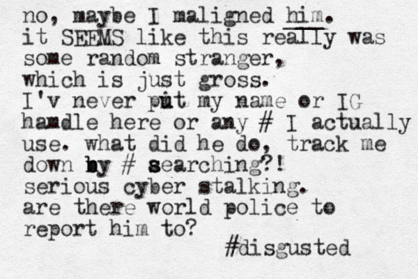 no, maybe I maligned him. it SEEMS like this really was some random stranger, which is just gross. I'v never pit u u my name or IG hamdle here or any # I actually use. what did he do, track me down ny b b # aearching?! s s s serious cyber stalking. are there world police to report him to? ___ #disgusted