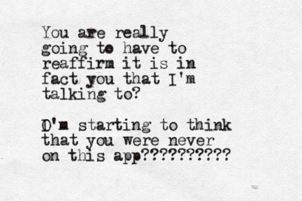 You are really going to have to reaffirm it is in fact you that I'm talking to? O I'm starting to think that you were never on this app??????????