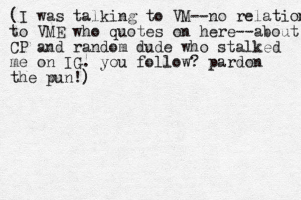 (I was talking to VM--no relation to VME who quotes on here--about CP and random dude who stalked me on IG. you follow? pardon the pun!)