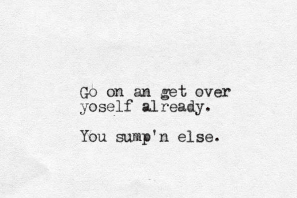 Go on an get over yoself already. You sump'n else. 