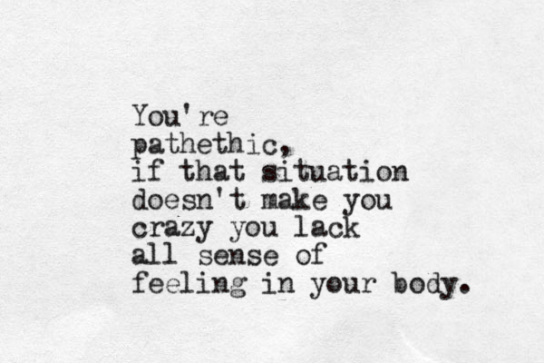 You're pathethic, if that situation doesn't make you crazy you lack all sense of feeling in your body. 