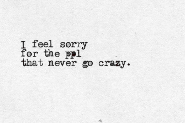 I feel sorry for the ppl that never go crazy.