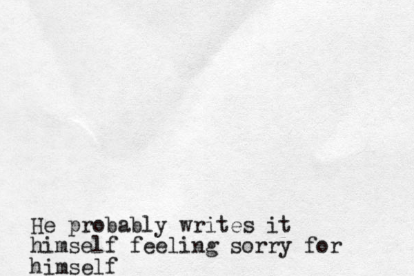 He probably writes it himself feeling sorry for himself