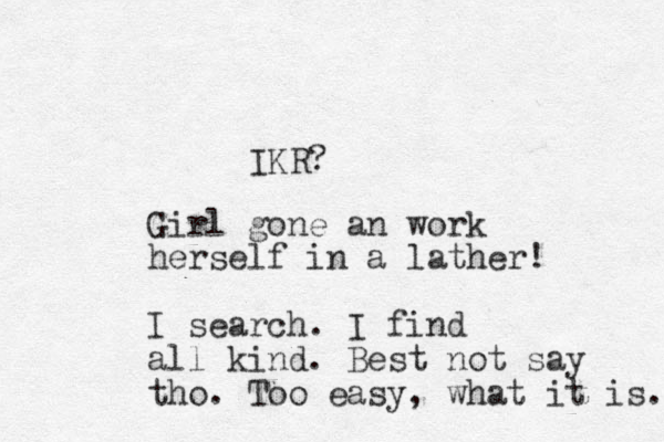 IKR? Girl gone an work herself in a lather! I search. I find all kind. Best not say tho. Too easy, what it is. 