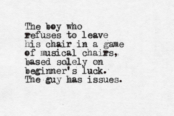 The boy who refuses to leave his chair in a game of musical chairs, based solely on beginner's luck. The guy has issues.