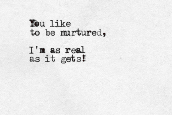 You like to be nurtured, I'm as real as it gets!
