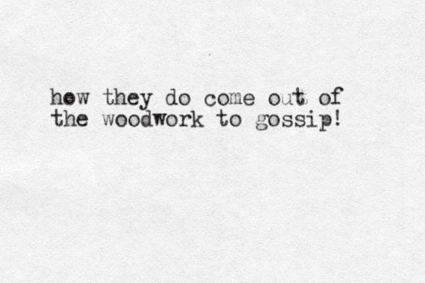 how they do come out of the woodwork to gossip! 