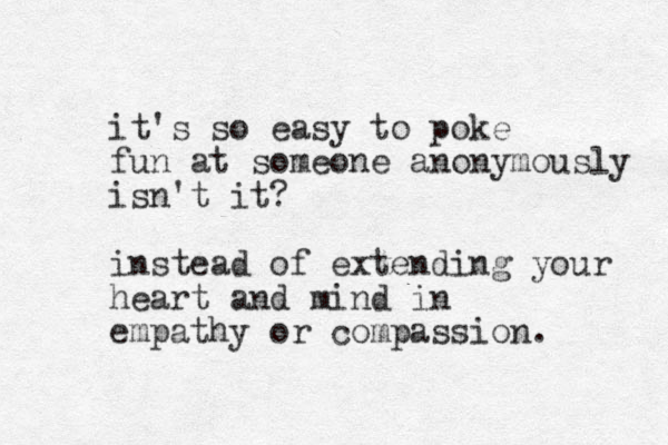 it's so easy to poke fun at someone anonymously isn't it? instead of extending your heart and mind in empathy or compassion. 