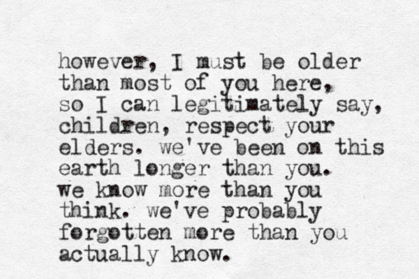 however, I must be older than most of you here, so I can legitimately say, children, respect your elders. we've been on this earth longer than you. we know more than you think. we've probably forgotten more than you actually know.