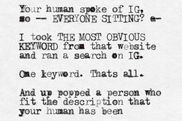 Your human spoke of IG, so -- EVERYONE SITTING? a -- I took THE MOST OBVIOUS KEYWORD from that website and ran a search on IG. One le k yword. Thats all. And up popped a person who fit the description that your human has been