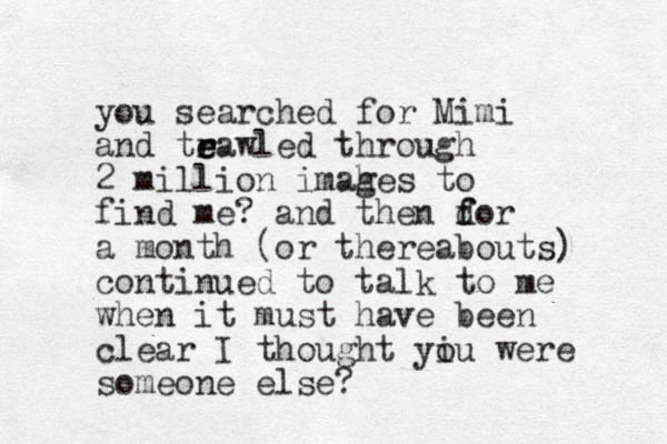 you searched for Mimi and teawled e r r through 2 million imahe g s to find me? and the n dor f f a month (or thereabouts) continued to talk to me when it must have been clear I thought yiu o were someone else?