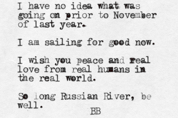 I have no idea what was going on prior to November of last year. I am sailing for good now. I wish you peace and real love from real humans in the real world. So long Russian River, be well. BB