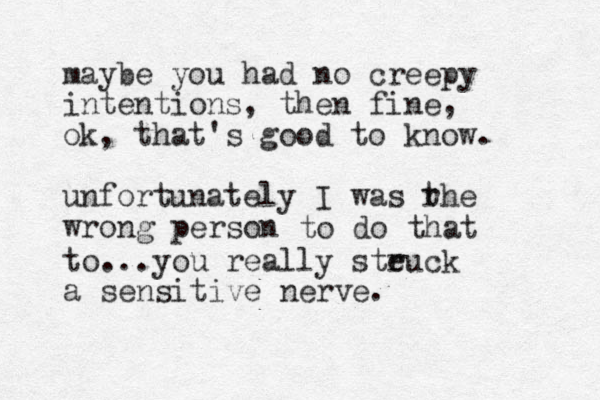 maybe you had no creepy intentions, then fine, ok, that's good to know. unfortunately I was rhe wrong person t to do that to...you really steuck r a sensitive nerve.