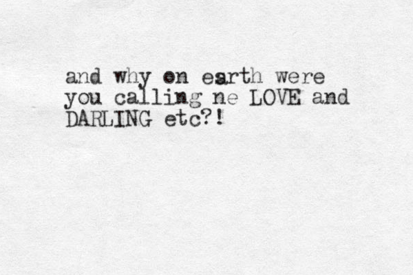 and why on esrth were you calling ne LOVE and DARLING etc?! a 