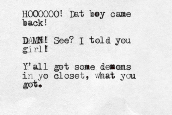 HOOOOOO! Dat boy came back! DAMN! See? I told you girl! Y'all got some demons in yo closet, what you got.