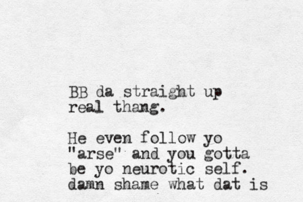 BB da straight up real thang. He even follow yo "arse" and you gotta be yo neurotic self. damn shame what dat is 