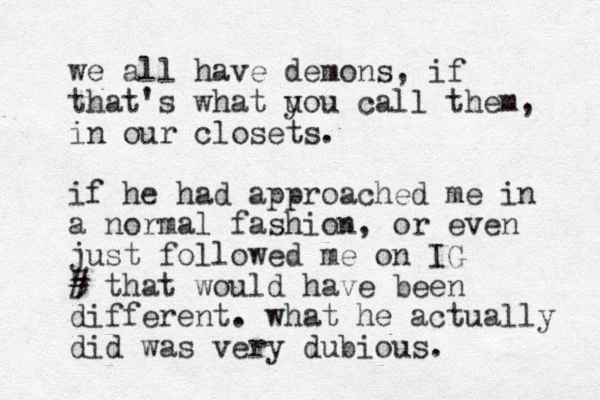 we all have demons, if that's what uou call y them, in our closets. if he had approached me in a normal fashion, or even just followed me on IG 5 # that would have been different. what he actually did was very dubious. 