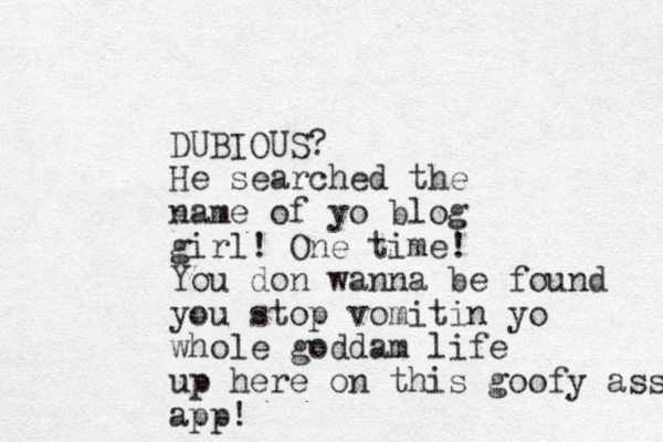 DUBIOUS? He searched the name of yo blog girl! One time! You don wanna be found you stop vomitin yo whole goddam life up here on this goofy ass app!