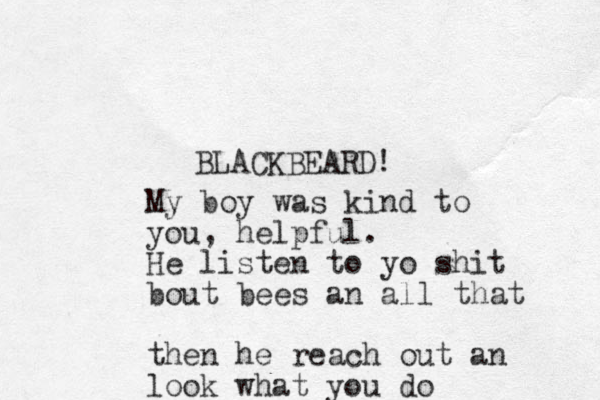 BLACKBEARD! My boy was kind to you, helpful. He listen to yo shit bout bees an all that then he reach out an look what you do