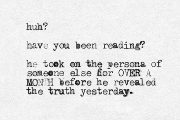 huh? have you been reading? he took on the persona of someone else dor f OVER A MONTH before he revealed the truth yesterday.