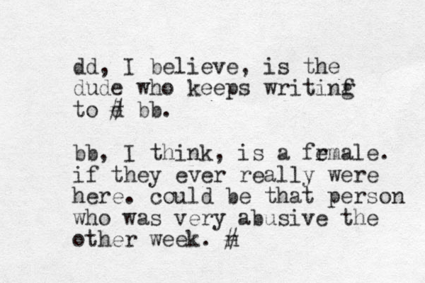 dd, I believe, is the dude who keeps writinf g to d # bb. bb, I think, is a frmale e . if they ever really were here. could be that person who was very abusive the other week. n #