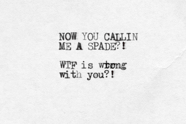 NO W YOU CALLIN ME A SPADE?! WTF is wt rr ong with you?!
