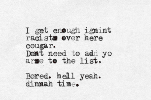 I get enough ignint racists over here cougar. Dont need to add yo arse to the list. Bored. hell yeah. dinnah time.