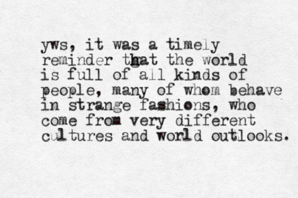 yws, it was a timely reminder tgat h h the world is full of all kinds of people, many of whom behave in strange fashions, who come from very different cultures and world outlooks. 