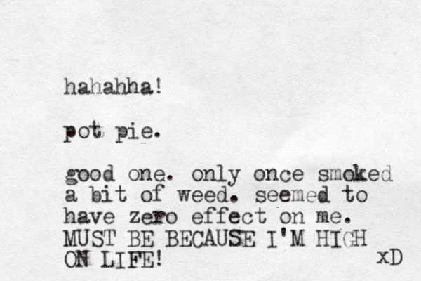 hahahha! pot pie. good one. only once smoked a bit of weed. seemed to have zero effect on me. MUST BE BECAUSE I'M HIGH ON LIFE! xD 
