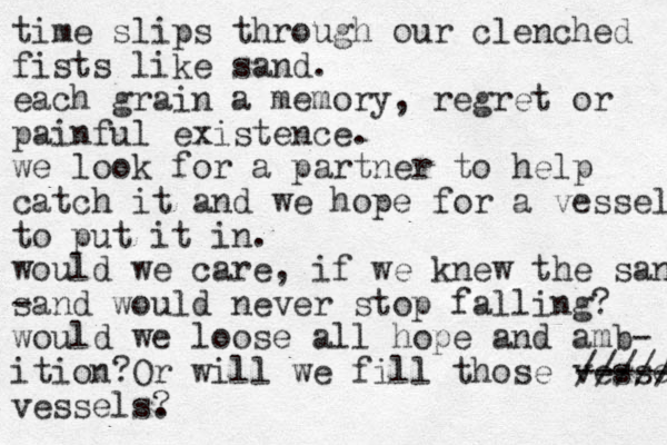 time slips through our clenched fists like sand. each grain a memory, regret or painful existence. we look for a partner to help catch it and we hope for a vessel to put it in. would we care , if we knew the sand - sand would never stop falling? would we loose all hope and amb- ition?Or will we fill those vessels ----- ///// vessels. ? 