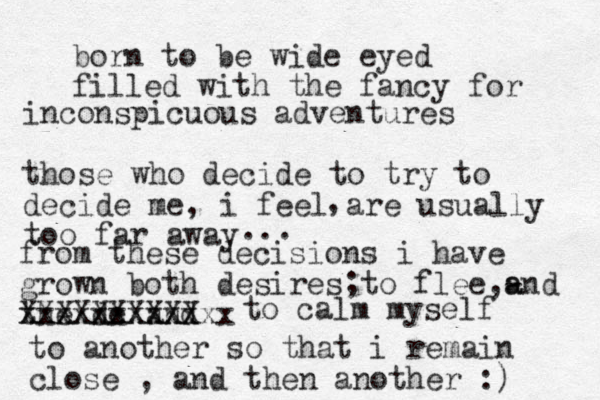 born to be wide eyed filled with the fancy for inconspicuous adventures those who decide to try to decide me, i feel are usually too far away , ... from these decisions i have grown both desires to flee,- a and the de XXXXXX and XXXX xxxxxxxxxxxx ; to calm myself to another so that i remain close , and then another :) 