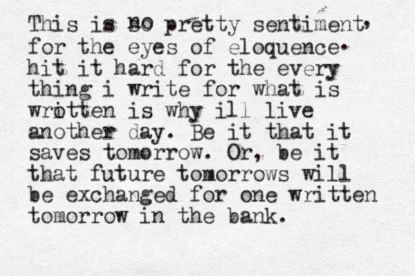 This is so pretty sentiment no for the eyes of eloquence hit it hard for the every thing i write for what is wrotten i is why ill live another day. Be it that it saves tomorrow. Or, be it that future tomorrows will be exchanged for one written tomorrow in the bank. , . 