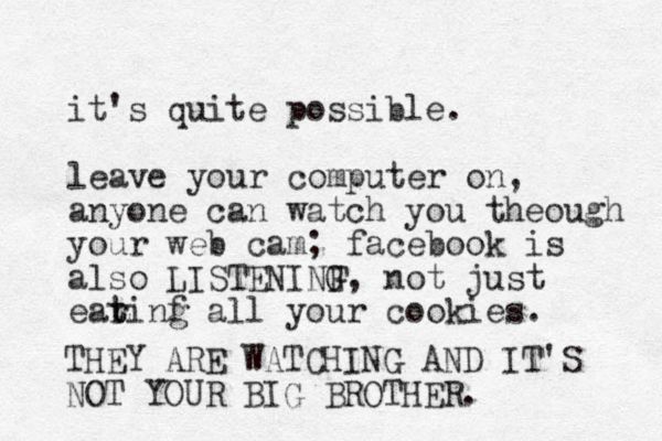 it's quite possible. leave your computer on, anyone can watch you theough your web cam; facebook is also LISTENINF G, not just earinf t t g all your cookies. THEY ARE WATCHING AND IT'S NOT YOUR BIG BROTHER.
